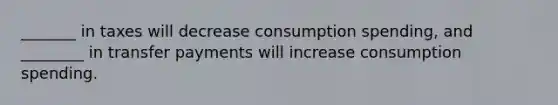 _______ in taxes will decrease consumption spending, and ________ in transfer payments will increase consumption spending.