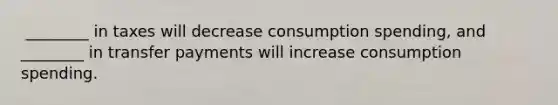 ​ ________ in taxes will decrease consumption​ spending, and​ ________ in transfer payments will increase consumption spending.