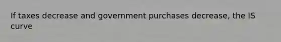 If taxes decrease and government purchases decrease​, the IS curve