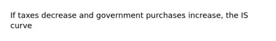 If taxes decrease and government purchases increase, the IS curve