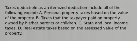 Taxes deductible as an itemized deduction include all of the following except: A. Personal property taxes based on the value of the property. B. Taxes that the taxpayer paid on property owned by his/her parents or children. C. State and local income taxes. D. Real estate taxes based on the assessed value of the property.