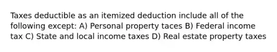 Taxes deductible as an itemized deduction include all of the following except: A) Personal property taces B) Federal income tax C) State and local income taxes D) Real estate property taxes