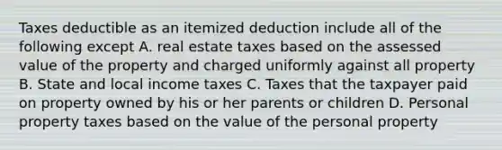 Taxes deductible as an itemized deduction include all of the following except A. real estate taxes based on the assessed value of the property and charged uniformly against all property B. State and local income taxes C. Taxes that the taxpayer paid on property owned by his or her parents or children D. Personal property taxes based on the value of the personal property