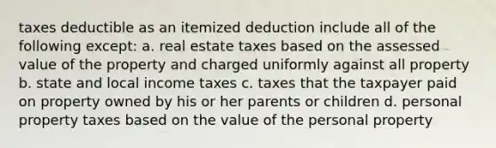 taxes deductible as an itemized deduction include all of the following except: a. real estate taxes based on the assessed value of the property and charged uniformly against all property b. state and local income taxes c. taxes that the taxpayer paid on property owned by his or her parents or children d. personal property taxes based on the value of the personal property