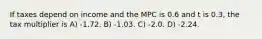 If taxes depend on income and the MPC is 0.6 and t is 0.3, the tax multiplier is A) -1.72. B) -1.03. C) -2.0. D) -2.24.