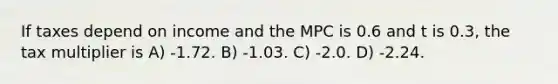 If taxes depend on income and the MPC is 0.6 and t is 0.3, the tax multiplier is A) -1.72. B) -1.03. C) -2.0. D) -2.24.