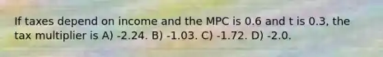 If taxes depend on income and the MPC is 0.6 and t is 0.3, the tax multiplier is A) -2.24. B) -1.03. C) -1.72. D) -2.0.