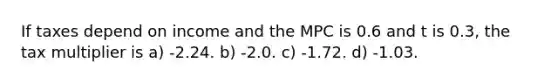 If taxes depend on income and the MPC is 0.6 and t is 0.3, the tax multiplier is a) -2.24. b) -2.0. c) -1.72. d) -1.03.