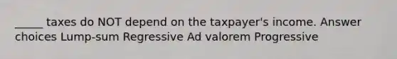 _____ taxes do NOT depend on the taxpayer's income. Answer choices Lump-sum Regressive Ad valorem Progressive