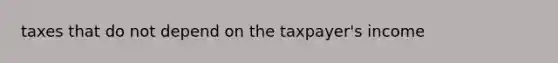 taxes that do not depend on the taxpayer's income