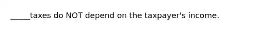 _____taxes do NOT depend on the taxpayer's income.