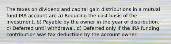 The taxes on dividend and capital gain distributions in a mutual fund IRA account are a) Reducing the cost basis of the investment. b) Payable by the owner in the year of distribution. c) Deferred until withdrawal. d) Deferred only if the IRA funding contribution was tax deductible by the account owner.