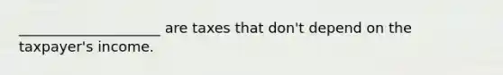 ____________________ are taxes that don't depend on the taxpayer's income.