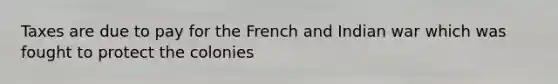 Taxes are due to pay for the French and Indian war which was fought to protect the colonies