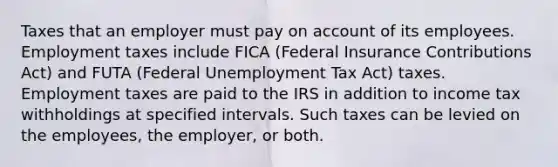 Taxes that an employer must pay on account of its employees. Employment taxes include FICA (Federal Insurance Contributions Act) and FUTA (Federal Unemployment Tax Act) taxes. Employment taxes are paid to the IRS in addition to income tax withholdings at specified intervals. Such taxes can be levied on the employees, the employer, or both.