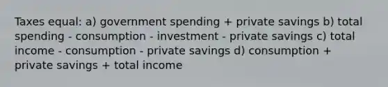 Taxes equal: a) government spending + private savings b) total spending - consumption - investment - private savings c) total income - consumption - private savings d) consumption + private savings + total income