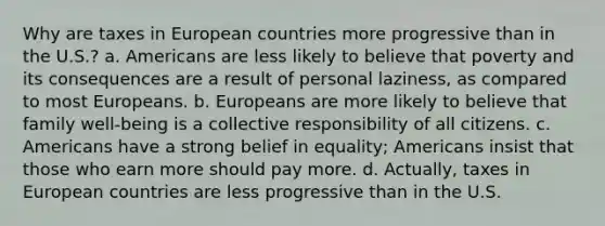 Why are taxes in European countries more progressive than in the U.S.? a. Americans are less likely to believe that poverty and its consequences are a result of personal laziness, as compared to most Europeans. b. Europeans are more likely to believe that family well-being is a collective responsibility of all citizens. c. Americans have a strong belief in equality; Americans insist that those who earn more should pay more. d. Actually, taxes in European countries are less progressive than in the U.S.