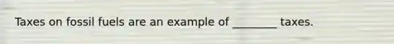 Taxes on fossil fuels are an example of ________ taxes.