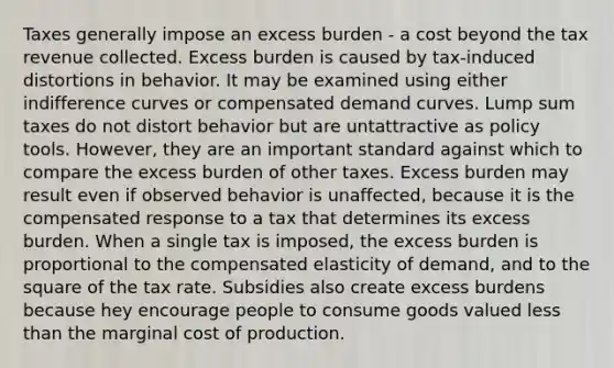 Taxes generally impose an excess burden - a cost beyond the tax revenue collected. Excess burden is caused by tax-induced distortions in behavior. It may be examined using either indifference curves or compensated demand curves. Lump sum taxes do not distort behavior but are untattractive as policy tools. However, they are an important standard against which to compare the excess burden of other taxes. Excess burden may result even if observed behavior is unaffected, because it is the compensated response to a tax that determines its excess burden. When a single tax is imposed, the excess burden is proportional to the compensated elasticity of demand, and to the square of the tax rate. Subsidies also create excess burdens because hey encourage people to consume goods valued <a href='https://www.questionai.com/knowledge/k7BtlYpAMX-less-than' class='anchor-knowledge'>less than</a> the marginal cost of production.