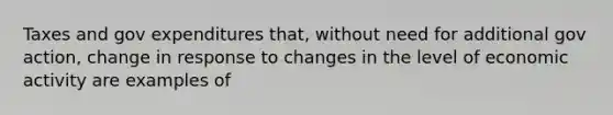 Taxes and gov expenditures that, without need for additional gov action, change in response to changes in the level of economic activity are examples of