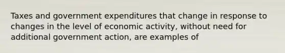 Taxes and government expenditures that change in response to changes in the level of economic activity, without need for additional government action, are examples of