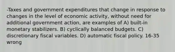 -Taxes and government expenditures that change in response to changes in the level of economic activity, without need for additional government action, are examples of A) built-in monetary stabilizers. B) cyclically balanced budgets. C) discretionary fiscal variables. D) automatic fiscal policy. 16-35 wrong