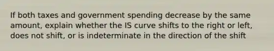 If both taxes and government spending decrease by the same amount, explain whether the IS curve shifts to the right or left, does not shift, or is indeterminate in the direction of the shift