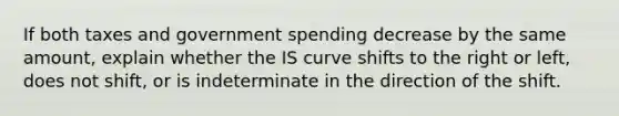 If both taxes and government spending decrease by the same amount​, explain whether the IS curve shifts to the right or​ left, does not​ shift, or is indeterminate in the direction of the shift.