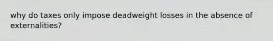 why do taxes only impose deadweight losses in the absence of externalities?