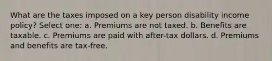 What are the taxes imposed on a key person disability income policy? Select one: a. Premiums are not taxed. b. Benefits are taxable. c. Premiums are paid with after-tax dollars. d. Premiums and benefits are tax-free.