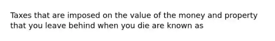 Taxes that are imposed on the value of the money and property that you leave behind when you die are known as