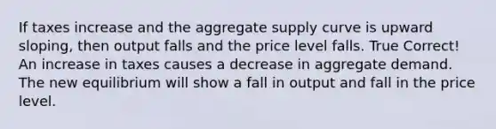 If taxes increase and the aggregate supply curve is upward sloping, then output falls and the price level falls. True Correct! An increase in taxes causes a decrease in aggregate demand. The new equilibrium will show a fall in output and fall in the price level.