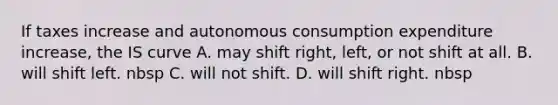 If taxes increase and autonomous consumption expenditure increase​, the IS curve A. may shift right, left, or not shift at all. B. will shift left. nbsp C. will not shift. D. will shift right. nbsp