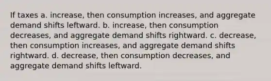 If taxes a. increase, then consumption increases, and aggregate demand shifts leftward. b. increase, then consumption decreases, and aggregate demand shifts rightward. c. decrease, then consumption increases, and aggregate demand shifts rightward. d. decrease, then consumption decreases, and aggregate demand shifts leftward.