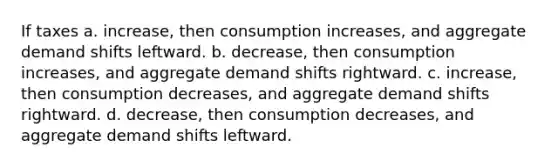 If taxes a. increase, then consumption increases, and aggregate demand shifts leftward. b. decrease, then consumption increases, and aggregate demand shifts rightward. c. increase, then consumption decreases, and aggregate demand shifts rightward. d. decrease, then consumption decreases, and aggregate demand shifts leftward.