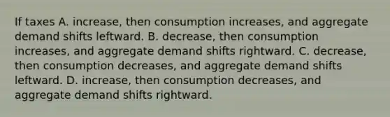 If taxes A. increase, then consumption increases, and aggregate demand shifts leftward. B. decrease, then consumption increases, and aggregate demand shifts rightward. C. decrease, then consumption decreases, and aggregate demand shifts leftward. D. increase, then consumption decreases, and aggregate demand shifts rightward.