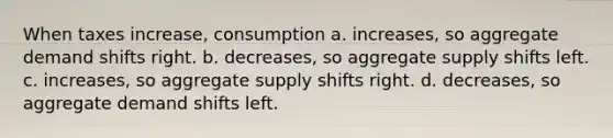 When taxes increase, consumption a. increases, so aggregate demand shifts right. b. decreases, so aggregate supply shifts left. c. increases, so aggregate supply shifts right. d. decreases, so aggregate demand shifts left.