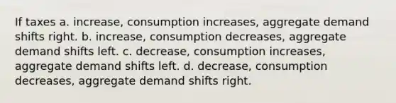 If taxes a. increase, consumption increases, aggregate demand shifts right. b. increase, consumption decreases, aggregate demand shifts left. c. decrease, consumption increases, aggregate demand shifts left. d. decrease, consumption decreases, aggregate demand shifts right.