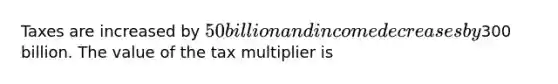 Taxes are increased by 50 billion and income decreases by300 billion. The value of the tax multiplier is