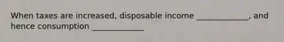 When taxes are increased, disposable income _____________, and hence consumption _____________