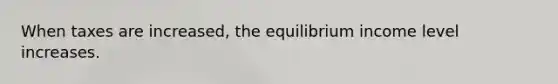 When taxes are increased, the equilibrium income level increases.