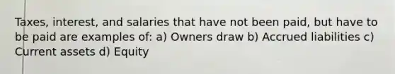 Taxes, interest, and salaries that have not been paid, but have to be paid are examples of: a) Owners draw b) Accrued liabilities c) Current assets d) Equity