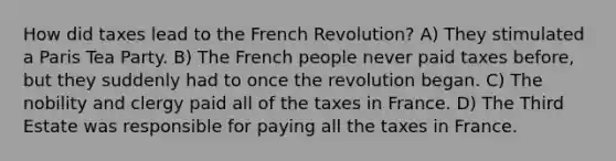 How did taxes lead to the French Revolution? A) They stimulated a Paris Tea Party. B) The French people never paid taxes before, but they suddenly had to once the revolution began. C) The nobility and clergy paid all of the taxes in France. D) The Third Estate was responsible for paying all the taxes in France.