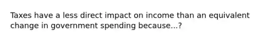 Taxes have a less direct impact on income than an equivalent change in government spending because...?