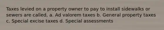 Taxes levied on a property owner to pay to install sidewalks or sewers are called, a. Ad valorem taxes b. General property taxes c. Special excise taxes d. Special assessments