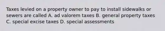 Taxes levied on a property owner to pay to install sidewalks or sewers are called A. ad valorem taxes B. general property taxes C. special excise taxes D. special assessments