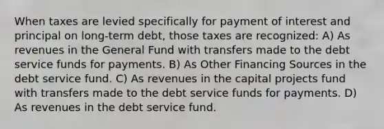 When taxes are levied specifically for payment of interest and principal on long-term debt, those taxes are recognized: A) As revenues in the General Fund with transfers made to the debt service funds for payments. B) As Other Financing Sources in the debt service fund. C) As revenues in the capital projects fund with transfers made to the debt service funds for payments. D) As revenues in the debt service fund.