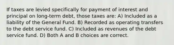 If taxes are levied specifically for payment of interest and principal on long-term debt, those taxes are: A) Included as a liability of the General Fund. B) Recorded as operating transfers to the debt service fund. C) Included as revenues of the debt service fund. D) Both A and B choices are correct.