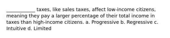 ____________ taxes, like sales taxes, affect low-income citizens, meaning they pay a larger percentage of their total income in taxes than high-income citizens. a. Progressive b. Regressive c. Intuitive d. Limited