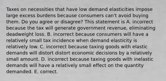 Taxes on necessities that have low demand elasticities impose large excess burdens because consumers​ can't avoid buying them. Do you agree or​ disagree? This statement is A. incorrect because the tax will generate government​ revenue, eliminating deadweight loss. B. incorrect because consumers will have a relatively small tax incidence when demand elasticity is relatively low. C. incorrect because taxing goods with elastic demands will distort distort economic decisions by a relatively small amount. D. incorrect because taxing goods with inelastic demands will have a relatively small effect on the quantity demanded. E. correct.